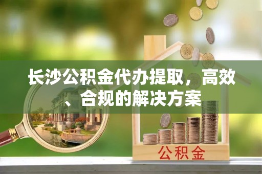 鄢陵长沙公积金代办提取，高效、合规的解决方案