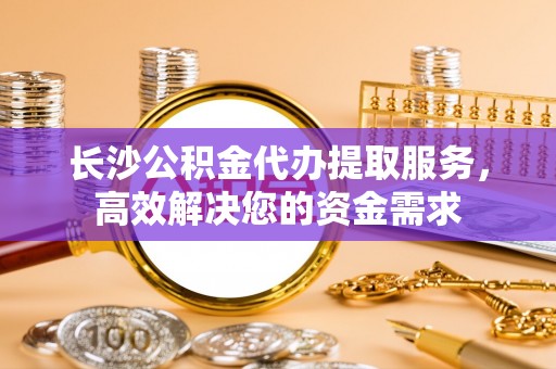 鄢陵长沙公积金代办提取服务，高效解决您的资金需求