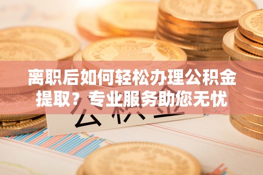 鄢陵离职后如何轻松办理公积金提取？专业服务助您无忧