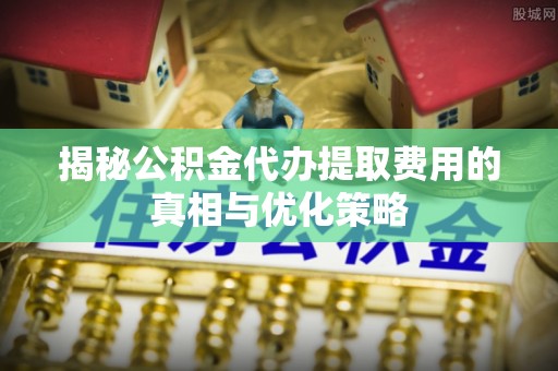鄢陵揭秘公积金代办提取费用的真相与优化策略
