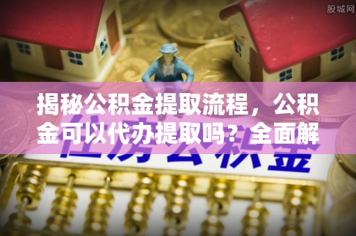 鄢陵揭秘公积金提取流程，公积金可以代办提取吗？全面解析与实用指南