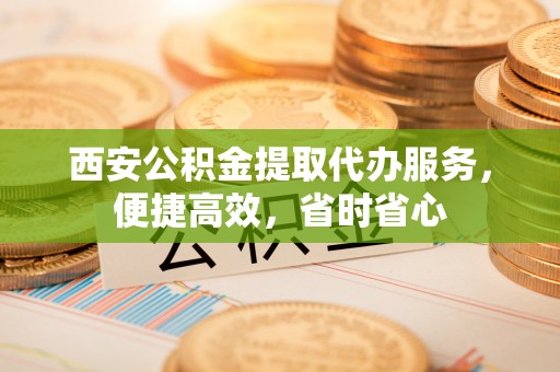 鄢陵西安公积金提取代办服务，便捷高效，省时省心
