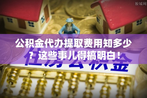 鄢陵公积金代办提取费用知多少？这些事儿得搞明白！