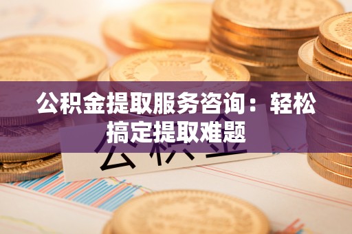 鄢陵公积金提取服务咨询：轻松搞定提取难题