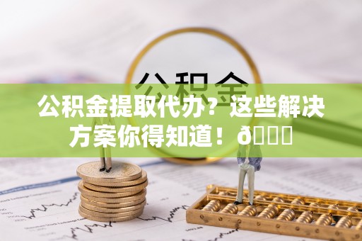 鄢陵公积金提取代办？这些解决方案你得知道！😎