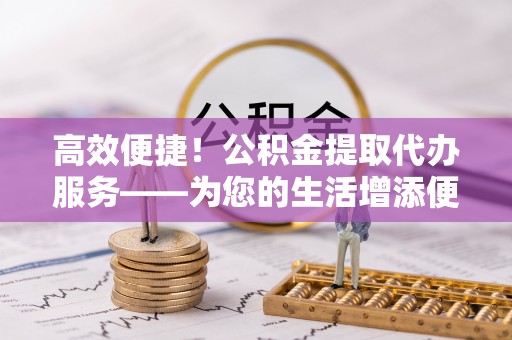 鄢陵高效便捷！公积金提取代办服务——为您的生活增添便利