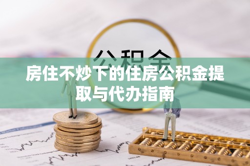 鄢陵房住不炒下的住房公积金提取与代办指南